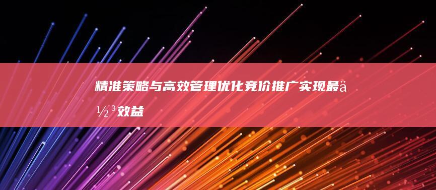 精准策略与高效管理：优化竞价推广实现最佳效益